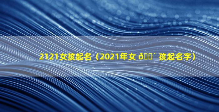 2121女孩起名（2021年女 🐴 孩起名字）